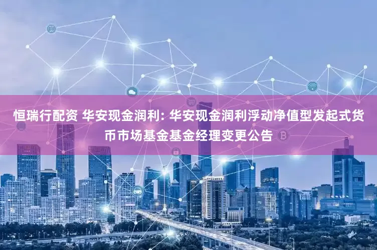 恒瑞行配资 华安现金润利: 华安现金润利浮动净值型发起式货币市场基金基金经理变更公告