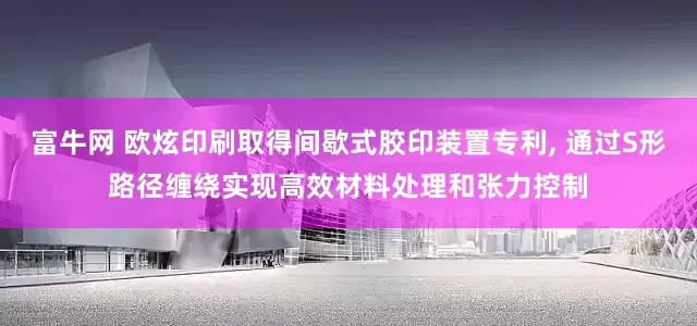 富牛网 欧炫印刷取得间歇式胶印装置专利, 通过S形路径缠绕实现高效材料处理和张力控制
