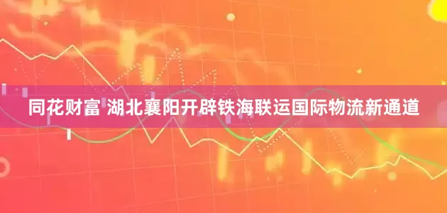 同花财富 湖北襄阳开辟铁海联运国际物流新通道