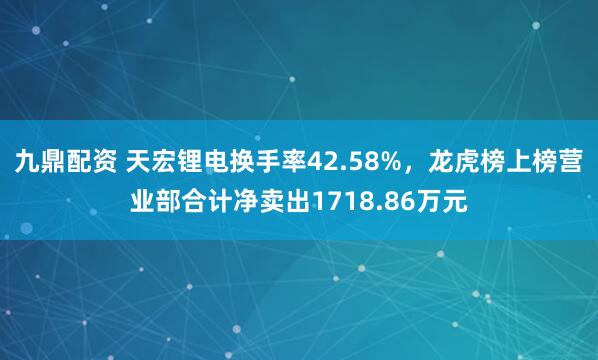 九鼎配资 天宏锂电换手率42.58%，龙虎榜上榜营业部合计净卖出1718.86万元