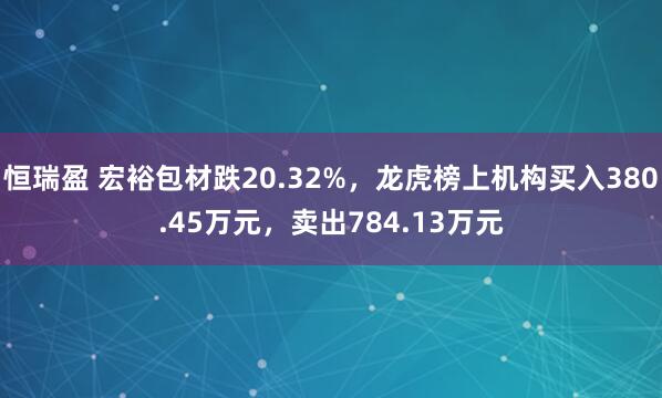恒瑞盈 宏裕包材跌20.32%，龙虎榜上机构买入380.45万元，卖出784.13万元