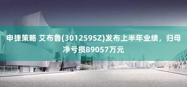 申捷策略 艾布鲁(301259SZ)发布上半年业绩，归母净亏损89057万元