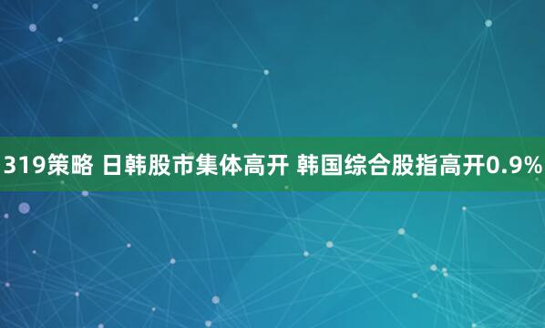 319策略 日韩股市集体高开 韩国综合股指高开0.9%